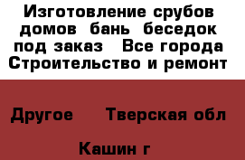 Изготовление срубов домов, бань, беседок под заказ - Все города Строительство и ремонт » Другое   . Тверская обл.,Кашин г.